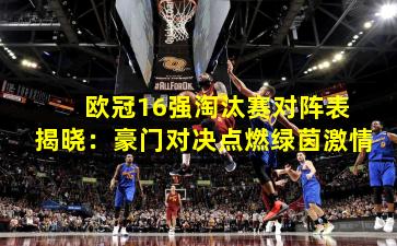  欧冠16强淘汰赛对阵表揭晓：豪门对决点燃绿茵激情