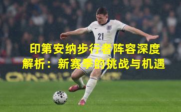 印第安纳步行者阵容深度解析:新赛季的挑战与机遇