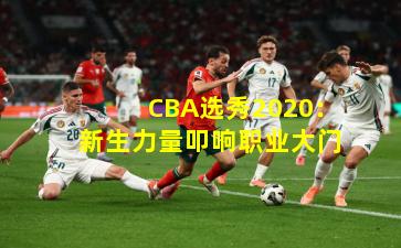 CBA选秀2020：新生力量叩响职业大门