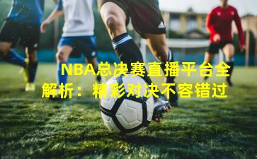 NBA总决赛直播平台全解析：精彩对决不容错过