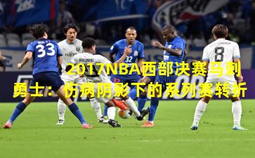 2017NBA西部决赛马刺勇士：伤病阴影下的系列赛转折