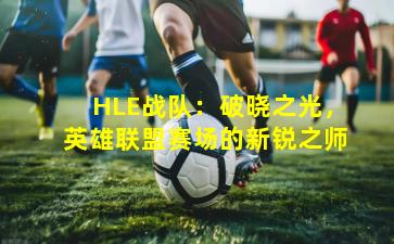 HLE战队：破晓之光，英雄联盟赛场的新锐之师