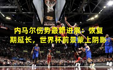 内马尔伤势最新进展：恢复期延长，世界杯前景蒙上阴影