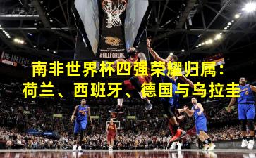 南非世界杯四强荣耀归属：荷兰、西班牙、德国与乌拉圭